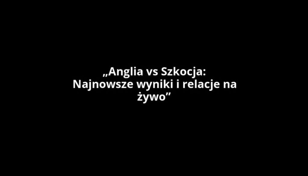 „Anglia vs Szkocja: Najnowsze wyniki i relacje na żywo”