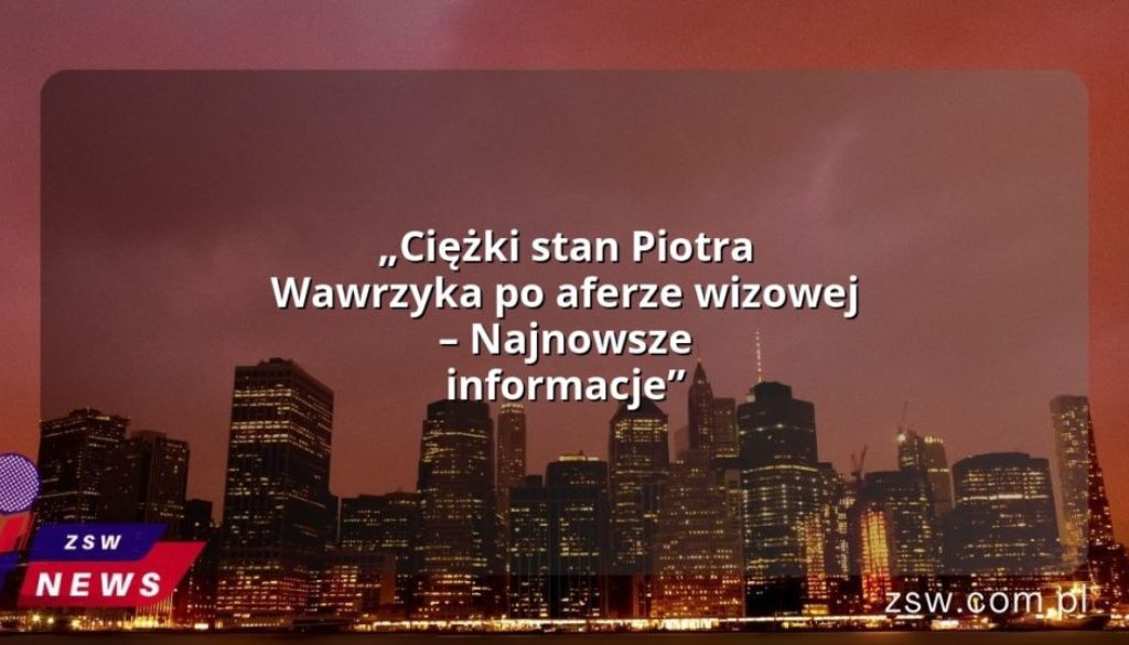 „Ciężki stan Piotra Wawrzyka po aferze wizowej – Najnowsze informacje”