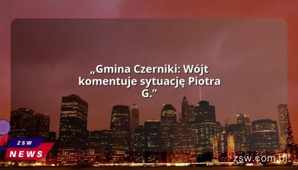 „Gmina Czerniki: Wójt komentuje sytuację Piotra G.”