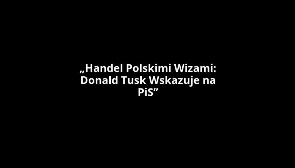„Handel Polskimi Wizami: Donald Tusk Wskazuje na PiS”