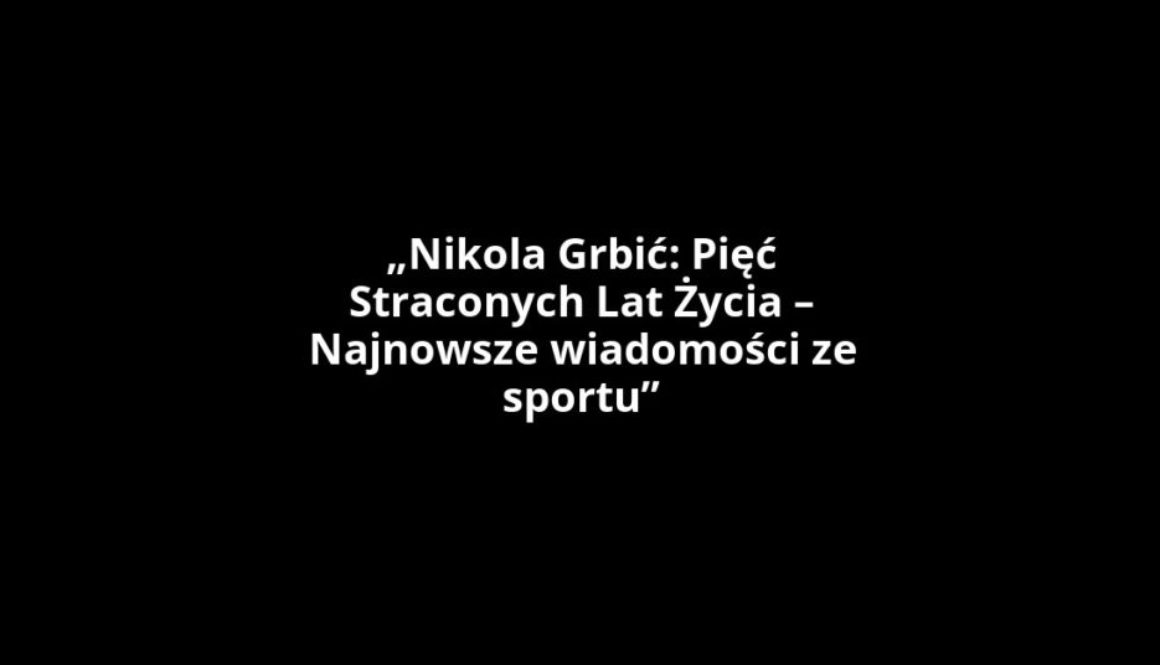 „Nikola Grbić: Pięć Straconych Lat Życia – Najnowsze wiadomości ze sportu”