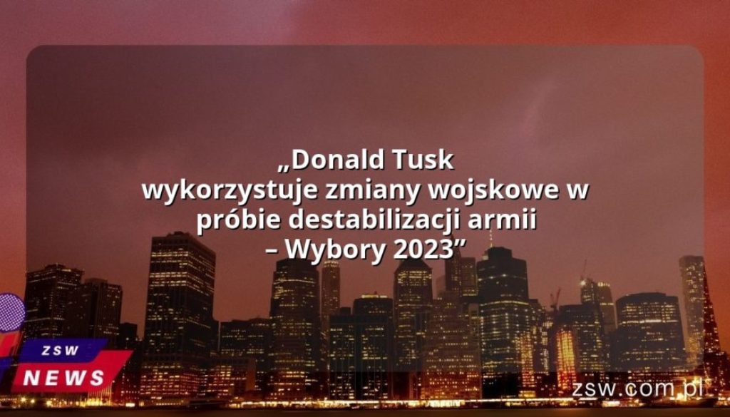 „Donald Tusk wykorzystuje zmiany wojskowe w próbie destabilizacji armii – Wybory 2023”